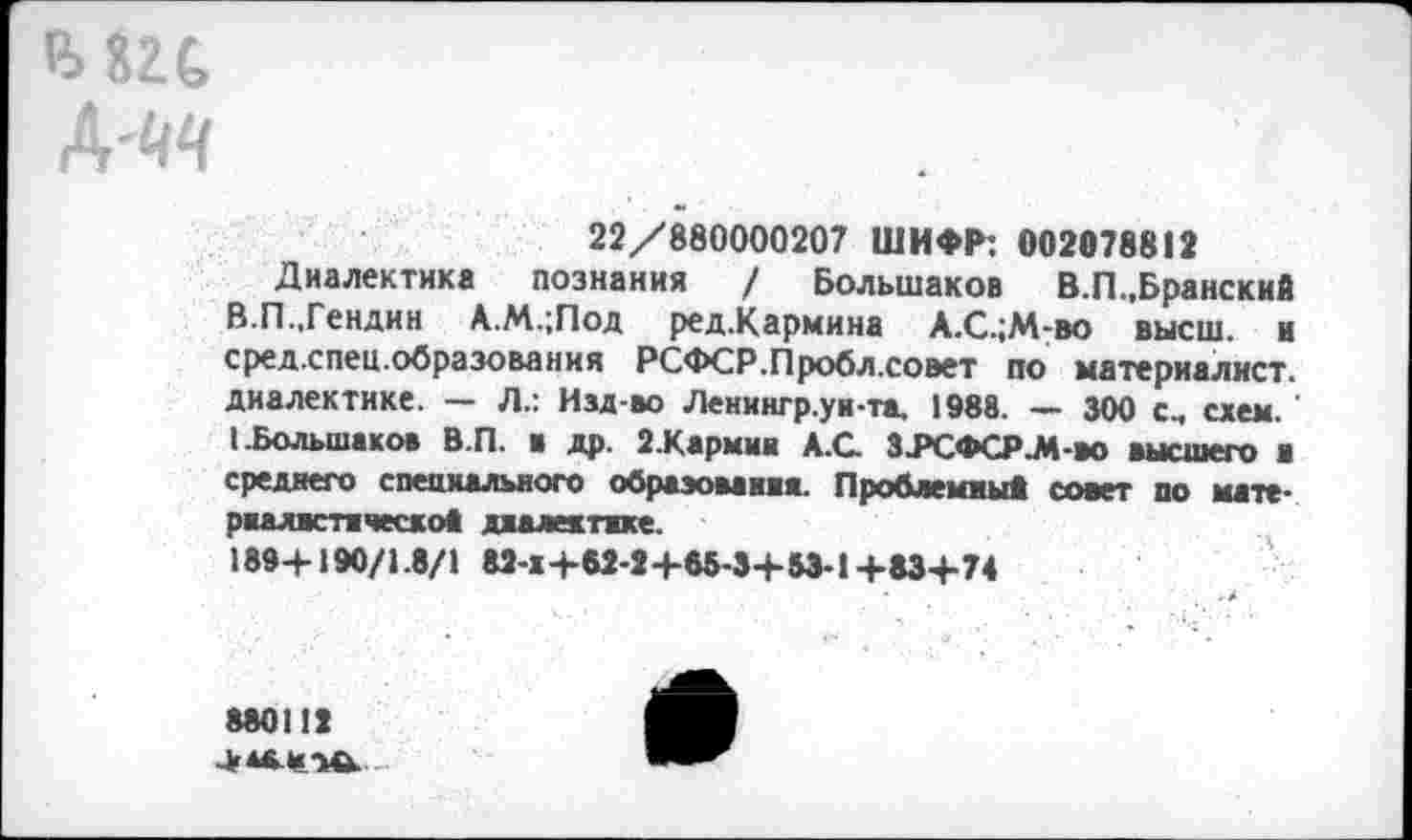 ﻿22/880000207 ШИФР: 002078812
Диалектика познания / Большаков В.П.,Брянский В.П..Гендин А.М.;Под ред.Кармина А.С.;М-во высш, и сред.спец.образования РСФСР.Пробл.соэет по материалист, диалектике. — Л.: Изд-во Ленингр.уи-та. 1988. — 300 см схем.' I.Большаков В.П. в др. 2.Кармня АХ З.РСФСР.М-ВО высшего ■ среднего специального обраэовавяя. Проблемам* совет по мате-рналктяческо* даалектжке.
189+190/1.8/1 82-Х+62-2 +88-3+53-1+83+74
880112